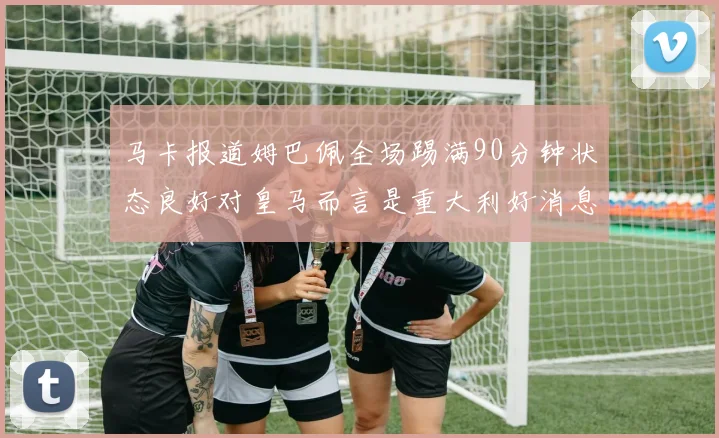 马卡报道姆巴佩全场踢满90分钟状态良好对皇马而言是重大利好消息
