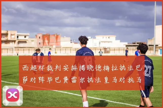 西超杯裁判安排揭晓德梅拉执法巴萨对阵毕巴费雷尔执法皇马对抗马竞