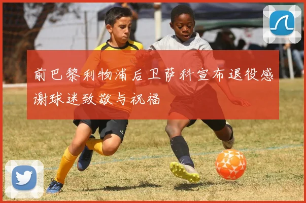 前巴黎利物浦后卫萨科宣布退役感谢球迷致敬与祝福