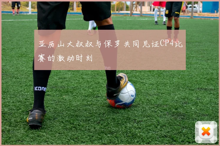 亚历山大叔叔与保罗共同见证CP4比赛的激动时刻