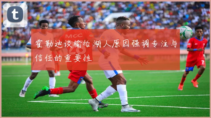 霍勒迪谈输给湖人原因强调专注与信任的重要性