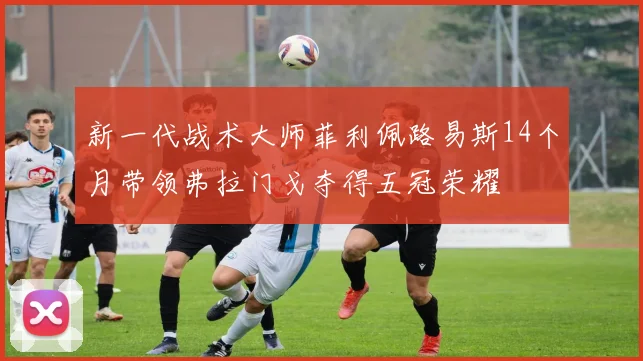 新一代战术大师菲利佩路易斯14个月带领弗拉门戈夺得五冠荣耀