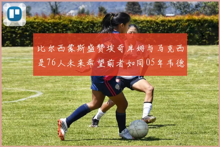 比尔西蒙斯盛赞埃奇库姆与马克西是76人未来希望前者如同05年韦德
