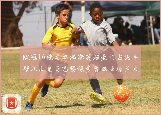 欧冠16强名单揭晓英超豪门占据半壁江山皇马巴黎稳步晋级亚特兰大独撑意甲希望