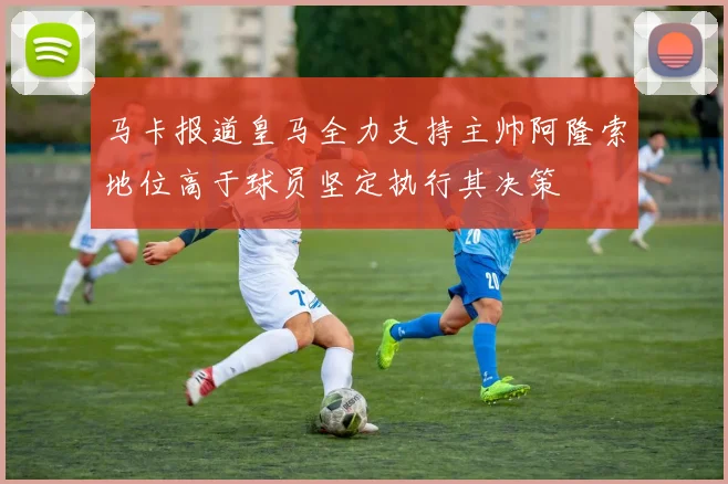 马卡报道皇马全力支持主帅阿隆索地位高于球员坚定执行其决策
