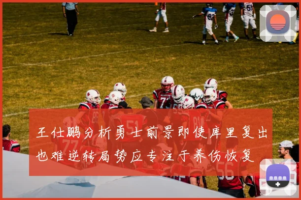 王仕鹏分析勇士前景即使库里复出也难逆转局势应专注于养伤恢复