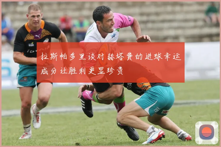 拉斯帕多里谈对赫塔费的进球幸运成分让胜利更显珍贵