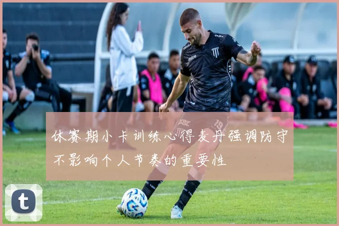 休赛期小卡训练心得麦丹强调防守不影响个人节奏的重要性