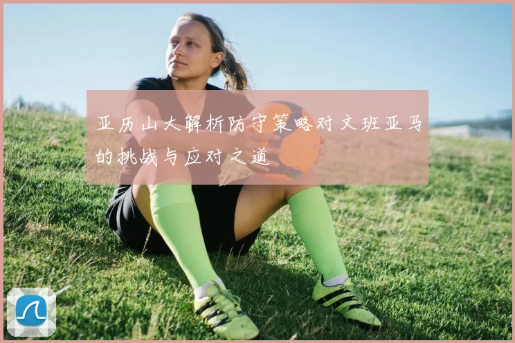 亚历山大解析防守策略对文班亚马的挑战与应对之道