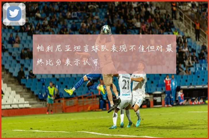 帕利尼亚坦言球队表现不佳但对最终比分表示认可