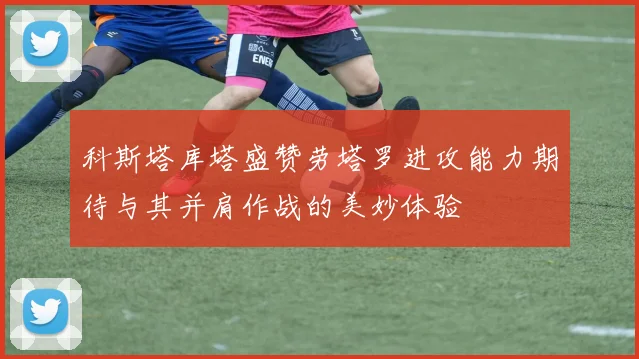 科斯塔库塔盛赞劳塔罗进攻能力期待与其并肩作战的美妙体验