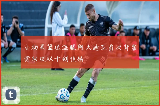 小杨果篮送温暖阿夫迪亚首次背靠背助攻双十创佳绩