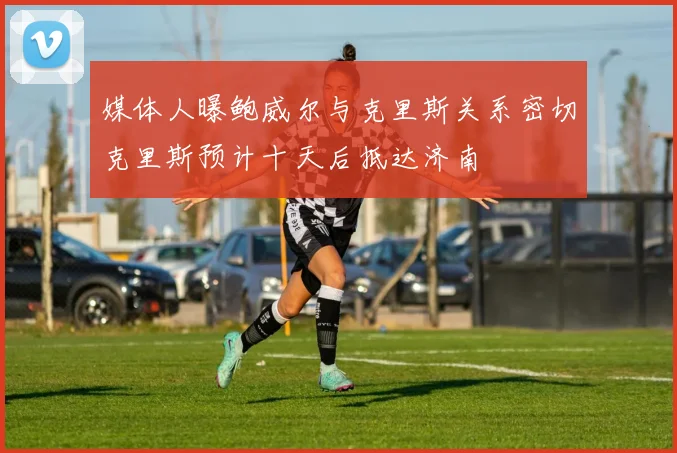媒体人曝鲍威尔与克里斯关系密切克里斯预计十天后抵达济南