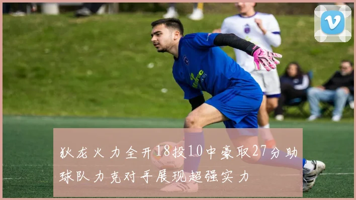 狄龙火力全开18投10中豪取27分助球队力克对手展现超强实力