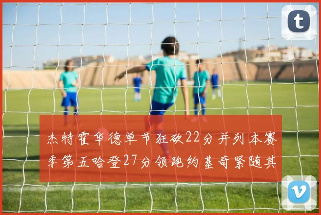 杰特霍华德单节狂砍22分并列本赛季第五哈登27分领跑约基奇紧随其后