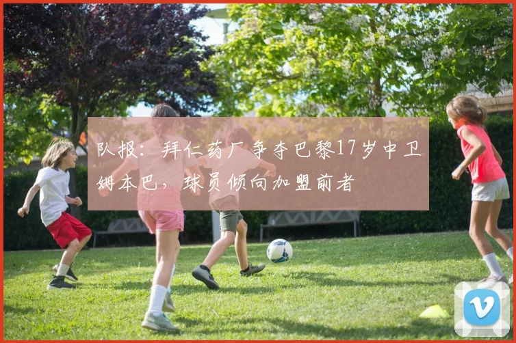队报：拜仁药厂争夺巴黎17岁中卫姆本巴，球员倾向加盟前者