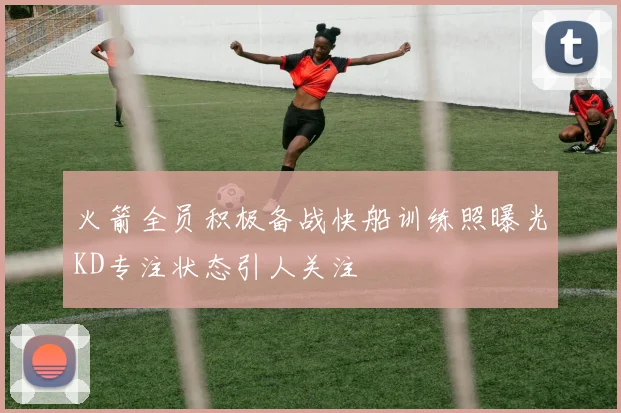 火箭全员积极备战快船训练照曝光KD专注状态引人关注