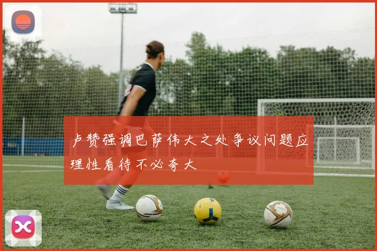 卢赞强调巴萨伟大之处争议问题应理性看待不必夸大